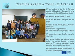 We are students of the 6th H. Our class
consists of 30 students (13 girls and 17 boys)
with a child with Special Educational Needs.
Our ages are between 10 and 15 years.
We're glad we enter a new year with this
project.
Our class is very friendly, playful, humorous
and humble.
Our problem is being so talkative.
We are all committed to improve our behavior.
We are a united group and we like each other
very much.
Our favorite hobbies are: playing soccer,
surfing the internet, listening to music,
watching TV, reading, swimming, playing
computer, dancing, cycling and singing.
Our goal is to fight against cultural differences
and make us better people.
 