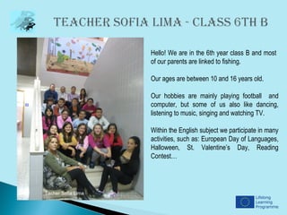 Hello! We are in the 6th year class B and most
                    of our parents are linked to fishing.

                    Our ages are between 10 and 16 years old.

                    Our hobbies are mainly playing football and
                    computer, but some of us also like dancing,
                    listening to music, singing and watching TV.

                    Within the English subject we participate in many
                    activities, such as: European Day of Languages,
                    Halloween, St. Valentine’s Day, Reading
                    Contest…




Tacher Sofia Lima
 