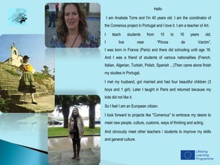 Hello

    I am Anabela Torre and I'm 40 years old. I am the coordinator of
the Comenius project in Portugal and I love it. I am a teacher of Art.

I      teach      students     from       10    to   16   years    old.
I          live         near           “Póvoa        de       Varzim”.
I was born in France (Paris) and there did schooling until age 16.
And I was a friend of students of various nationalities (French,
Italian, Algerian, Turkish, Polish, Spanish ...)Then came alone finish
my studies in Portugal.

I met my husband, got married and had four beautiful children (3
boys and 1 girl). Later I taught in Paris and returned because my
kids did not like it.

So I feel I am an European citizen.

I look forward to projects like "Comenius" to embrace my desire to
meet new people, culture, customs, ways of thinking and acting.

And obviously meet other teachers / students to improve my skills
and general culture.
 