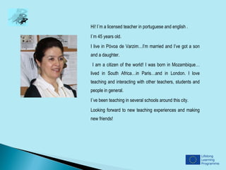 Hi! I´m a licensed teacher in portuguese and english .
I´m 45 years old.
I live in Póvoa de Varzim…I’m married and I’ve got a son
and a daughter.
I am a citizen of the world! I was born in Mozambique…
lived in South Africa…in Paris…and in London. I love
teaching and interacting with other teachers, students and
people in general.
I´ve been teaching in several schools around this city.
Looking forward to new teaching experiences and making
new friends!
 