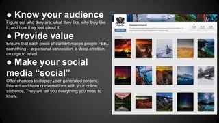 ● Know your audience
Figure out who they are, what they like, why they like
it, and how they feel about it.
● Provide value
Ensure that each piece of content makes people FEEL
something -- a personal connection, a deep emotion,
an urge to travel.
● Make your social
media “social”
Offer chances to display user-generated content.
Interact and have conversations with your online
audience. They will tell you everything you need to
know.
 