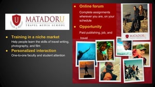 ● Training in a niche market
Help people learn the skills of travel writing,
photography, and film
● Personalized interaction
One-to-one faculty and student attention
● Online forum
Complete assignments
wherever you are, on your
schedule
● Opportunity
Paid publishing, job, and
travel
 