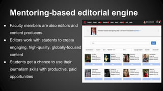 Mentoring-based editorial engine
● Faculty members are also editors and
content producers
● Editors work with students to create
engaging, high-quality, globally-focused
content
● Students get a chance to use their
journalism skills with productive, paid
opportunities
 