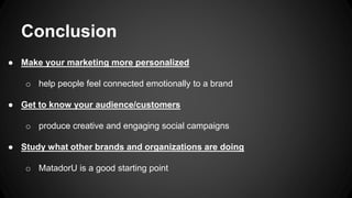 Conclusion
● Make your marketing more personalized
o help people feel connected emotionally to a brand
● Get to know your audience/customers
o produce creative and engaging social campaigns
● Study what other brands and organizations are doing
o MatadorU is a good starting point
 
