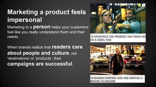 Marketing a product feels
impersonal
Marketing to a person helps your customers
feel like you really understand them and their
needs.
When brands realize that readers care
about people and culture, not
'destinations' or 'products', their
campaigns are successful.
 