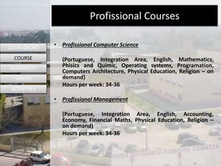 Profissional Courses
• Profissional Computer Science
(Portuguese, Integration Area, English, Mathematics,
Phisics and Quimic, Operating systems, Programation,
Computers Architecture, Physical Education, Religion – on
demand)
Hours per week: 34-36
• Profissional Management
(Portuguese, Integration Area, English, Accounting,
Economy, Financial Maths, Physical Education, Religion –
on demand)
Hours per week: 34-36
LOCALIZAÇÃO
COURSE
HIERARCHY
SPACES
ACTIVITIES
 