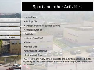 • School Sport
• Geology Club
• Analogic models for science learning
• Philosophy for all
•Art Club
• Friends from ESAC
•Choir
•Robotic Club
•Erasmus and Comenius
•Environment Club
PAA - There are many others projects and activities approved in the
beginning of the school year to develop the school project (every year
has a subject)
LOCALIZAÇÃO
COURSE
HIERARCHY
SPACES
ACTIVITIES
Sport and other Activities
 