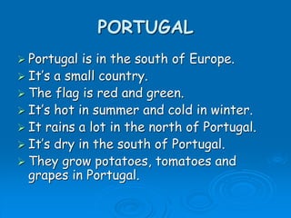PORTUGAL
 Portugal is in the south of Europe.
 It’s a small country.
 The flag is red and green.
 It’s hot in summer and cold in winter.
 It rains a lot in the north of Portugal.
 It’s dry in the south of Portugal.
 They grow potatoes, tomatoes and
grapes in Portugal.
 