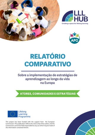 Sobre a implementação de estratégias de
aprendizagem ao longo da vida
na Europa
ATORES, COMUNIDADES E ESTRATÉGIAS
This project has been funded with the support from the European
Commission. This publication reflects the views only of the author, and the
Commission cannot be held responsible for any use which may be made of
the information contained therein.
RELATÓRIO
COMPARATIVO
 