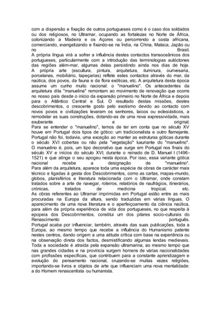 com a dispersão e fixação de outros portugueses como é o caso dos soldados
ou dos religiosos, no Ultramar, ocupando as fortalezas no Norte de África,
colonizando a Madeira e os Açores ou percorrendo a costa africana,
comerciando, evangelizando e fixando-se na Índia, na China, Malaca, Japão ou
no Brasil.
A própria língua virá a sofrer a influência destes contactos transoceânicos dos
portugueses, particularmente com a introdução das terminologias autóctones
das regiões além-mar, algumas delas persistindo ainda nos dias de hoje.
A própria arte (escultura, pintura, arquitetura, iluminura, ourivesaria,
porcelanas, mobiliário, tapeçarias) reflete estes contactos através do mar, da
naútica, dos povos, da fauna e da flora exóticas, etc. A arquitetura desta época
assume um cunho muito nacional: o "manuelino". Os antecedentes da
arquitetura dita "manuelina" remontam ao movimento de renovação que ocorre
no nosso país desde o início da expansão primeiro no Norte de África e depois
para o Atlântico Central e Sul. O resultado destas missões, destes
descobrimentos, o crescente gosto pelo exotismo devido ao contacto com
novos povos e civilizações levaram os senhores, laicos ou eclesiásticos, a
remodelar as suas construções, dotando-as de uma nova expressividade, mais
exuberante e original.
Para se entender o "manuelino", temos de ter em conta que no século XV
houve em Portugal dois tipos de gótico: um tradicionalista e outro flamejante.
Portugal não foi, todavia, uma exceção ao manter as estruturas góticas durante
o século XVI cobertas ou não pela "vegetação" luxuriante do "manuelino".
O manuelino é, pois, um tipo decorativo que surge em Portugal nos finais do
século XV e inícios do século XVI, durante o reinado de D. Manuel I (1496-
1521) e que atinge o seu apogeu nesta época. Por isso, essa variante gótica
nacional recebe a designação de "manuelino".
Para além da arquitetura, aparece toda uma espécie de obras de carácter mais
técnico e ligadas à gesta dos Descobrimentos, como as cartas, mapas-mundo,
globos, planisférios e literatura relacionada com o Ultramar, onde constam
tratados sobre a arte de navegar, roteiros, relatórios de naufrágios, itinerários,
crónicas, tratados de medicina tropical, etc.
As obras referentes ao Ultramar imprimidas em Portugal estão entre as mais
procuradas na Europa da altura, sendo traduzidas em várias línguas. O
aparecimento de uma nova literatura e o aperfeiçoamento da ciência naútica,
para além da própria experiência de vida dos portugueses, no que respeita à
epopeia dos Descobrimentos, constitui um dos pilares socio-culturais do
Renascimento português.
Portugal acaba por influenciar, também, através das suas publicações, toda a
Europa, ao mesmo tempo que recebe a influência do Humanismo patente
nestes centros, dando origem a uma atitude crítica com base na experiência ou
na observação direta dos factos, desmistificando algumas lendas medievais.
Toda a sociedade é atraída pela expansão ultramarina, ao mesmo tempo que
nas grandes cidades e na província surgem homens de várias nacionalidades
com profissões específicas, que contribuem para a constante aprendizagem e
evolução do pensamento nacional, cruzando-se muitas vezes religiões,
importando-se livros e objetos de arte que influenciam uma nova mentalidade:
a do Homem renascentista ou humanista.
 