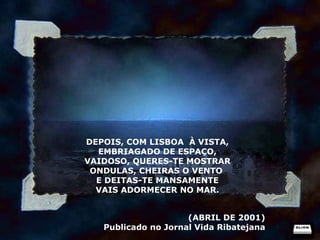 DEPOIS, COM LISBOA  À VISTA, EMBRIAGADO DE ESPAÇO, VAIDOSO, QUERES-TE MOSTRAR ONDULAS, CHEIRAS O VENTO  E DEITAS-TE MANSAMENTE VAIS ADORMECER NO MAR. (ABRIL DE 2001) Publicado no Jornal Vida Ribatejana 