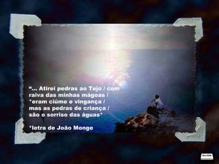 “ ... Atirei pedras ao Tejo / com raiva das minhas mágoas /  *eram ciúme e vingança /  mas as pedras de criança / são o sorriso das águas* *letra de João Monge 