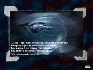 “ ...Rio Tejo, não chores por rios mais famosos Tampouco por outros mais formosos Teu curso é de terras majestosas Teu leito é de águas corajosas...” (Marcelo Andrade  -nov.2002) 