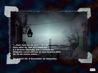 “ ... Pelo Tejo vai-se para o Mundo Para além do Tejo há a América E a fortuna daqueles que a encontram. Ninguém nunca pensou no que há para além Do rio da minha aldeia...” Do poema XX, O Guardador de Rebanhos 
