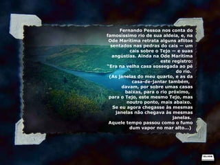 Fernando Pessoa nos conta do famosíssimo rio de sua aldeia, e, na Ode Marítima retrata alguns aflitos sentados nas pedras do cais — um cais sobre o Tejo — e suas angústias. Ainda na Ode Marítima este registro: “ Era na velha casa sossegada ao pé do rio.  (As janelas do meu quarto, e as da casa-de-jantar também,   davam, por sobre umas casas baixas, para o rio próximo,   para o Tejo, este mesmo Tejo, mas noutro ponto, mais abaixo.  Se eu agora chegasse às mesmas janelas não chegava às mesmas janelas.  Aquele tempo passou como o fumo dum vapor no mar alto...)  