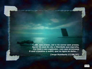 “ ...Ah, que prazer, ver o rio correr sem pressa, Sentir do azul do céu a liberdade que espreita, Em todo o seu esplendor, com que arremessa O azul cristalino e subtil, que na água se deita...”  (Jorge Humberto 17/08/07) 