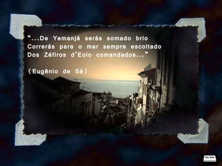 “ ...De Yemanjá serás somado brio Correrás para o mar sempre escoltado Dos Zéfiros d’Eolo comandados...” (Eugênio de Sá) 
