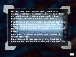 Os rios, que Deus também criou, não são só mágoa, frustração, desolação e morte. São ritmos de vida, incansáveis fecundadores de chãos produtivos, autêntica e abençoada riqueza. São cheiros de terra molhada, suaves caudais que a terra encaminha e que a terra agradece. São alegria, são peixe, são vida, são beleza, testemunhas silenciosas das gestas e do labor dos povos. Pena que continuem, também eles, vítimas de tantas agressões. É pois tempo de lhes prestar preito. Aqui fica o meu, aquele que me é mais chegado: o nosso Tejo. 