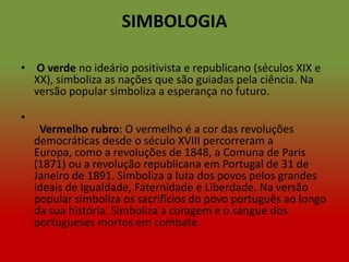 SIMBOLOGIA

• O verde no ideário positivista e republicano (séculos XIX e
  XX), simboliza as nações que são guiadas pela ciência. Na
  versão popular simboliza a esperança no futuro.

•
     Vermelho rubro: O vermelho é a cor das revoluções
    democráticas desde o século XVIII percorreram a
    Europa, como a revoluções de 1848, a Comuna de Paris
    (1871) ou a revolução republicana em Portugal de 31 de
    Janeiro de 1891. Simboliza a luta dos povos pelos grandes
    ideais de Igualdade, Faternidade e Liberdade. Na versão
    popular simboliza os sacrifícios do povo português ao longo
    da sua história. Simboliza a coragem e o sangue dos
    portugueses mortos em combate.
 