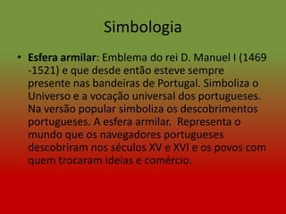 Simbologia
• Esfera armilar: Emblema do rei D. Manuel I (1469
  -1521) e que desde então esteve sempre
  presente nas bandeiras de Portugal. Simboliza o
  Universo e a vocação universal dos portugueses.
  Na versão popular simboliza os descobrimentos
  portugueses. A esfera armilar. Representa o
  mundo que os navegadores portugueses
  descobriram nos séculos XV e XVI e os povos com
  quem trocaram ideias e comércio.
 