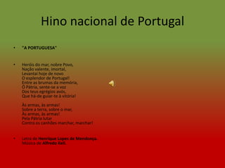 Hino nacional de Portugal
•   "A PORTUGUESA"


•   Heróis do mar, nobre Povo,
    Nação valente, imortal,
    Levantai hoje de novo
    O esplendor de Portugal!
    Entre as brumas da memória,
    Ó Pátria, sente-se a voz
    Dos teus egrégios avós,
    Que há-de guiar-te à vitória!
    Às armas, às armas!
    Sobre a terra, sobre o mar,
    Às armas, às armas!
    Pela Pátria lutar
    Contra os canhões marchar, marchar!


•   Letra de Henrique Lopes de Mendonça.
    Música de Alfredo Keil.
 