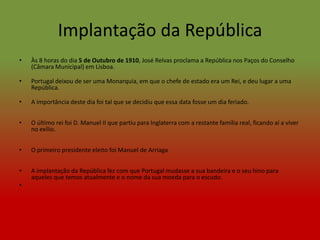 Implantação da República
•   Às 8 horas do dia 5 de Outubro de 1910, José Relvas proclama a República nos Paços do Conselho
    (Câmara Municipal) em Lisboa.

•   Portugal deixou de ser uma Monarquia, em que o chefe de estado era um Rei, e deu lugar a uma
    República.

•   A importância deste dia foi tal que se decidiu que essa data fosse um dia feriado.


•   O último rei foi D. Manuel II que partiu para Inglaterra com a restante família real, ficando aí a viver
    no exílio.


•   O primeiro presidente eleito foi Manuel de Arriaga


•   A implantação da República fez com que Portugal mudasse a sua bandeira e o seu hino para
    aqueles que temos atualmente e o nome da sua moeda para o escudo.
•
 