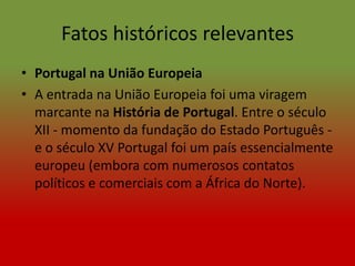 Fatos históricos relevantes
• Portugal na União Europeia
• A entrada na União Europeia foi uma viragem
  marcante na História de Portugal. Entre o século
  XII - momento da fundação do Estado Português -
  e o século XV Portugal foi um país essencialmente
  europeu (embora com numerosos contatos
  políticos e comerciais com a África do Norte).
 