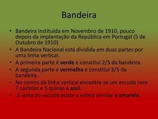 Bandeira
• Bandeira instituída em Novembro de 1910, pouco
  depois da implantação da República em Portugal (5 de
  Outubro de 1910)
• A Bandeira Nacional está dividida em duas partes por
  uma linha vertical.
• A primeira parte é verde e constitui 2/5 da bandeira.
• A segunda parte é vermelha e constitui 3/5 da
  bandeira.
• No centro da linha vertical encontra-se um escudo com
  7 castelos e 5 quinas a azul.
• Á volta do escudo existe a esfera armilar a amarelo.
 