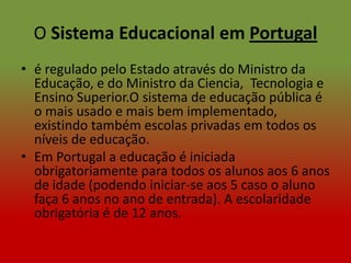 O Sistema Educacional em Portugal
• é regulado pelo Estado através do Ministro da
  Educação, e do Ministro da Ciencia, Tecnologia e
  Ensino Superior.O sistema de educação pública é
  o mais usado e mais bem implementado,
  existindo também escolas privadas em todos os
  níveis de educação.
• Em Portugal a educação é iniciada
  obrigatoriamente para todos os alunos aos 6 anos
  de idade (podendo iniciar-se aos 5 caso o aluno
  faça 6 anos no ano de entrada). A escolaridade
  obrigatória é de 12 anos.
 