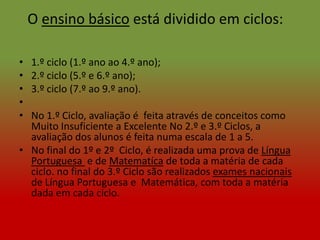 O ensino básico está dividido em ciclos:

•   1.º ciclo (1.º ano ao 4.º ano);
•   2.º ciclo (5.º e 6.º ano);
•   3.º ciclo (7.º ao 9.º ano).
•
• No 1.º Ciclo, avaliação é feita através de conceitos como
  Muito Insuficiente a Excelente No 2.º e 3.º Ciclos, a
  avaliação dos alunos é feita numa escala de 1 a 5.
• No final do 1º e 2º Ciclo, é realizada uma prova de Língua
  Portuguesa e de Matematíca de toda a matéria de cada
  ciclo. no final do 3.º Ciclo são realizados exames nacionais
  de Língua Portuguesa e Matemática, com toda a matéria
  dada em cada ciclo.
 