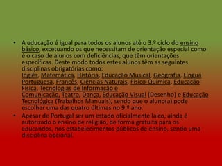 • A educação é igual para todos os alunos até o 3.º ciclo do ensino
  básico, excetuando os que necessitam de orientação especial como
  é o caso de alunos com deficiências, que têm orientações
  específicas. Deste modo todos estes alunos têm as seguintes
  disciplinas obrigatórias como:
  Inglês, Matemática, História, Educação Musical, Geografia, Língua
  Portuguesa, Francês, Ciências Naturais, Físico-Química, Educação
  Física, Tecnologias de Informação e
  Comunicação, Teatro, Dança, Educação Visual (Desenho) e Educação
  Tecnológica (Trabalhos Manuais), sendo que o aluno(a) pode
  escolher uma das quatro últimas no 9.º ano.
• Apesar de Portugal ser um estado oficialmente laico, ainda é
  autorizado o ensino de religião, de forma gratuita para os
  educandos, nos estabelecimentos públicos de ensino, sendo uma
  disciplina opcional.
 
