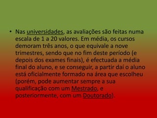 • Nas universidades, as avaliações são feitas numa
  escala de 1 a 20 valores. Em média, os cursos
  demoram três anos, o que equivale a nove
  trimestres, sendo que no fim deste período (e
  depois dos exames finais), é efectuada a média
  final do aluno, e se conseguir, a partir daí o aluno
  está oficialmente formado na área que escolheu
  (porém, pode aumentar sempre a sua
  qualificação com um Mestrado, e
  posteriormente, com um Doutorado).
 