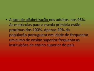 • A taxa de alfabetização nos adultos nos 95%.
  As matrículas para a escola primária estão
  próximas dos 100%. Apenas 20% da
  população portuguesa em idade de frequentar
  um curso de ensino superior frequenta as
  instituições de ensino superior do país.
 
