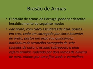 Brasão de Armas
• O brasão de armas de Portugal pode ser descrito
  heraldicamente do seguinte modo:
• «de prata, com cinco escudetes de azul, postos
  em cruz, cada um carregado por cinco besantes
  de prata, postos em aspa (ou quincunce);
  bordadura de vermelho carregada de sete
  castelos de ouro; o escudo sobreposto a uma
  esfera armilar, rodeada por dois ramos de oliveira
  de ouro, atados por uma fita verde e vermelha»
 