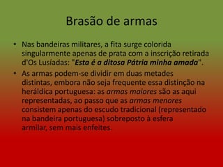Brasão de armas
• Nas bandeiras militares, a fita surge colorida
  singularmente apenas de prata com a inscrição retirada
  d'Os Lusíadas: "Esta é a ditosa Pátria minha amada".
• As armas podem-se dividir em duas metades
  distintas, embora não seja frequente essa distinção na
  heráldica portuguesa: as armas maiores são as aqui
  representadas, ao passo que as armas menores
  consistem apenas do escudo tradicional (representado
  na bandeira portuguesa) sobreposto à esfera
  armilar, sem mais enfeites.
 