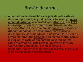 Brasão de armas
• A bordadura de vermelho carregada de sete castelos
  de ouro representa, segundo a tradição, o antigo reino
  mouro do Algarve, conquistado por Afonso III em 1249;
  a sua origem, porém, é muito mais obscura, sendo
  que, por Afonso III ser colateral de Sancho II, não poder
  usar armas limpas - e dessa forma, para marcar a
  diferença face às armas do pai e do irmão, foi buscar às
  armas maternas (de Castela), o elemento central para o
  distinguir (os castelos em bordadura vermelha, tal
  como as armas de Castela eram um castelo de ouro
  sobre fundo vermelho). Para além disso, a
  bordadura, em certos momentos da história, já possuiu
  mais do que os sete castelos actuais.
 