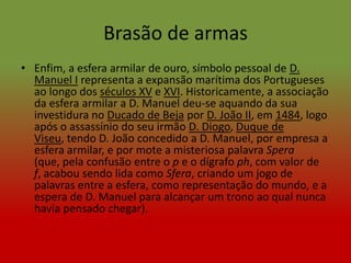 Brasão de armas
• Enfim, a esfera armilar de ouro, símbolo pessoal de D.
  Manuel I representa a expansão marítima dos Portugueses
  ao longo dos séculos XV e XVI. Historicamente, a associação
  da esfera armilar a D. Manuel deu-se aquando da sua
  investidura no Ducado de Beja por D. João II, em 1484, logo
  após o assassínio do seu irmão D. Diogo, Duque de
  Viseu, tendo D. João concedido a D. Manuel, por empresa a
  esfera armilar, e por mote a misteriosa palavra Spera
  (que, pela confusão entre o p e o dígrafo ph, com valor de
  f, acabou sendo lida como Sfera, criando um jogo de
  palavras entre a esfera, como representação do mundo, e a
  espera de D. Manuel para alcançar um trono ao qual nunca
  havia pensado chegar).
 