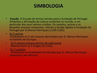 SIMBOLOGIA

•  Escudo. O Escudo de Armas remete para a fundação de Portugal.
  Simboliza a afirmação da cultura ocidental no mundo, e em
  particular dos seus valores cristãos. Os castelos, quinas e os
  besantes evocam conquistas, vitórias e lendas ligadas à fundação de
  Portugal por D.Afonso Henriques (1109-1185).
• As 5 quinas
   Simbolizam os 5 reis mouros derrotados por D. Afonso Henriques
  na batalha de Ourique.
• Os 5 pontos brancos dentro de cada quina
   Representam as 5 chagas de Cristo.
• Os 7 castelos
   Simbolizam as localidades fortificadas que D. Afonso Henriques
  conquistou aos Mouros.
 