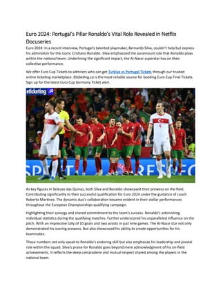 Euro 2024: Portugal's Pillar Ronaldo's Vital Role Revealed in Netflix
Docuseries
Euro 2024: In a recent interview, Portugal's talented playmaker, Bernardo Silva, couldn't help but express
his admiration for the iconic Cristiano Ronaldo. Silva emphasized the paramount role that Ronaldo plays
within the national team. Underlining the significant impact, the Al-Nassr superstar has on their
collective performance.
We offer Euro Cup Tickets to admirers who can get Turkiye vs Portugal Tickets through our trusted
online ticketing marketplace. Eticketing.co is the most reliable source for booking Euro Cup Final Tickets.
Sign up for the latest Euro Cup Germany Ticket alert.
As key figures in Selecao das Quinas, both Silva and Ronaldo showcased their prowess on the field.
Contributing significantly to their successful qualification for Euro 2024 under the guidance of coach
Roberto Martinez. The dynamic duo's collaboration became evident in their stellar performances
throughout the European Championships qualifying campaign.
Highlighting their synergy and shared commitment to the team's success. Ronaldo's astonishing
individual statistics during the qualifying matches. Further underscored his unparalleled influence on the
pitch. With an impressive tally of 10 goals and two assists in just nine games. The Al-Nassr star not only
demonstrated his scoring prowess. But also showcased his ability to create opportunities for his
teammates.
These numbers not only speak to Ronaldo's enduring skill but also emphasize his leadership and pivotal
role within the squad. Silva's praise for Ronaldo goes beyond mere acknowledgment of his on-field
achievements. It reflects the deep camaraderie and mutual respect shared among the players in the
national team.
 