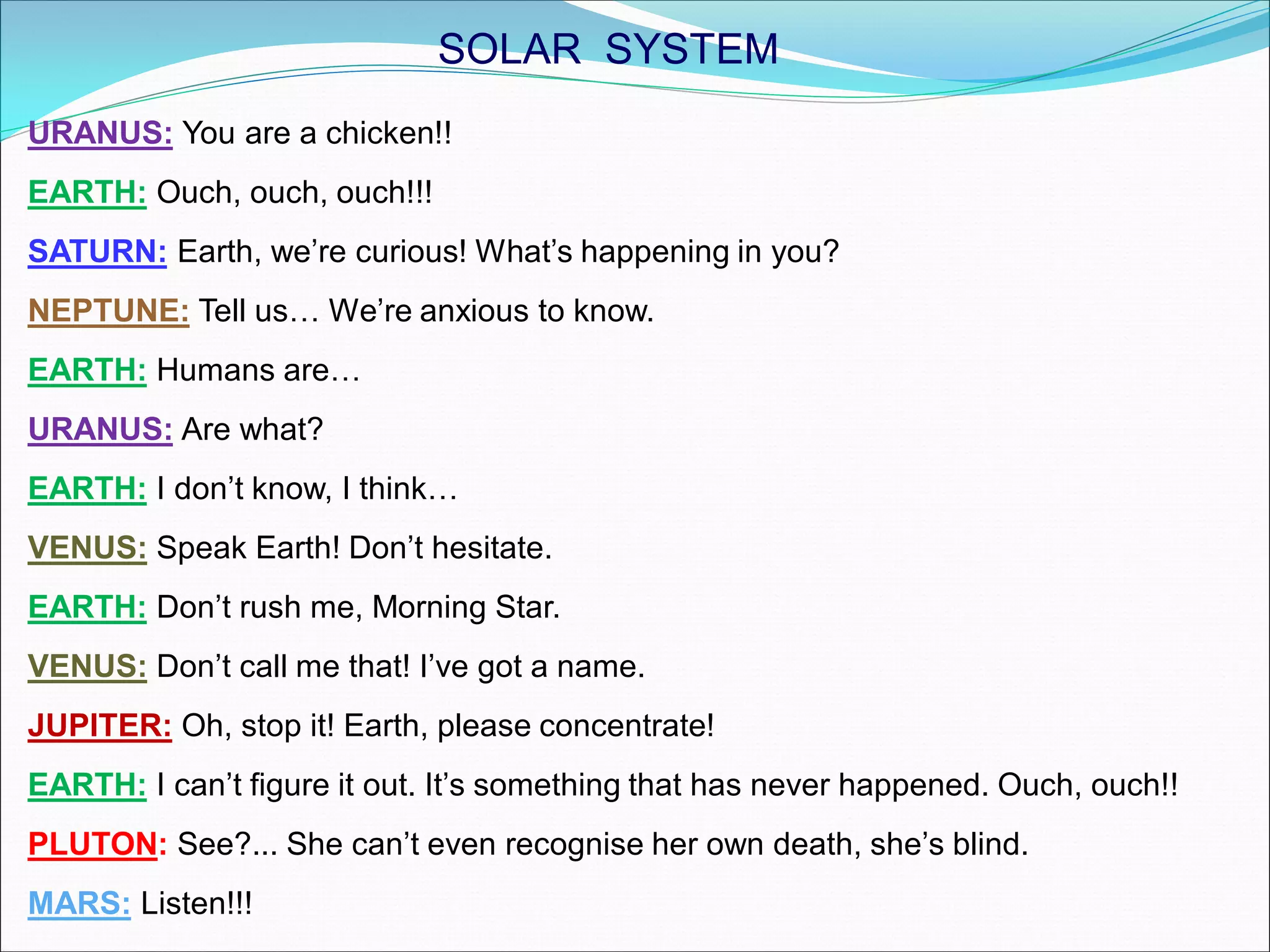 URANUS: You are a chicken!!
EARTH: Ouch, ouch, ouch!!!
SATURN: Earth, we’re curious! What’s happening in you?
NEPTUNE: Tell us… We’re anxious to know.
EARTH: Humans are…
URANUS: Are what?
EARTH: I don’t know, I think…
VENUS: Speak Earth! Don’t hesitate.
EARTH: Don’t rush me, Morning Star.
VENUS: Don’t call me that! I’ve got a name.
JUPITER: Oh, stop it! Earth, please concentrate!
EARTH: I can’t figure it out. It’s something that has never happened. Ouch, ouch!!
PLUTON: See?... She can’t even recognise her own death, she’s blind.
MARS: Listen!!!
SOLAR SYSTEM
 