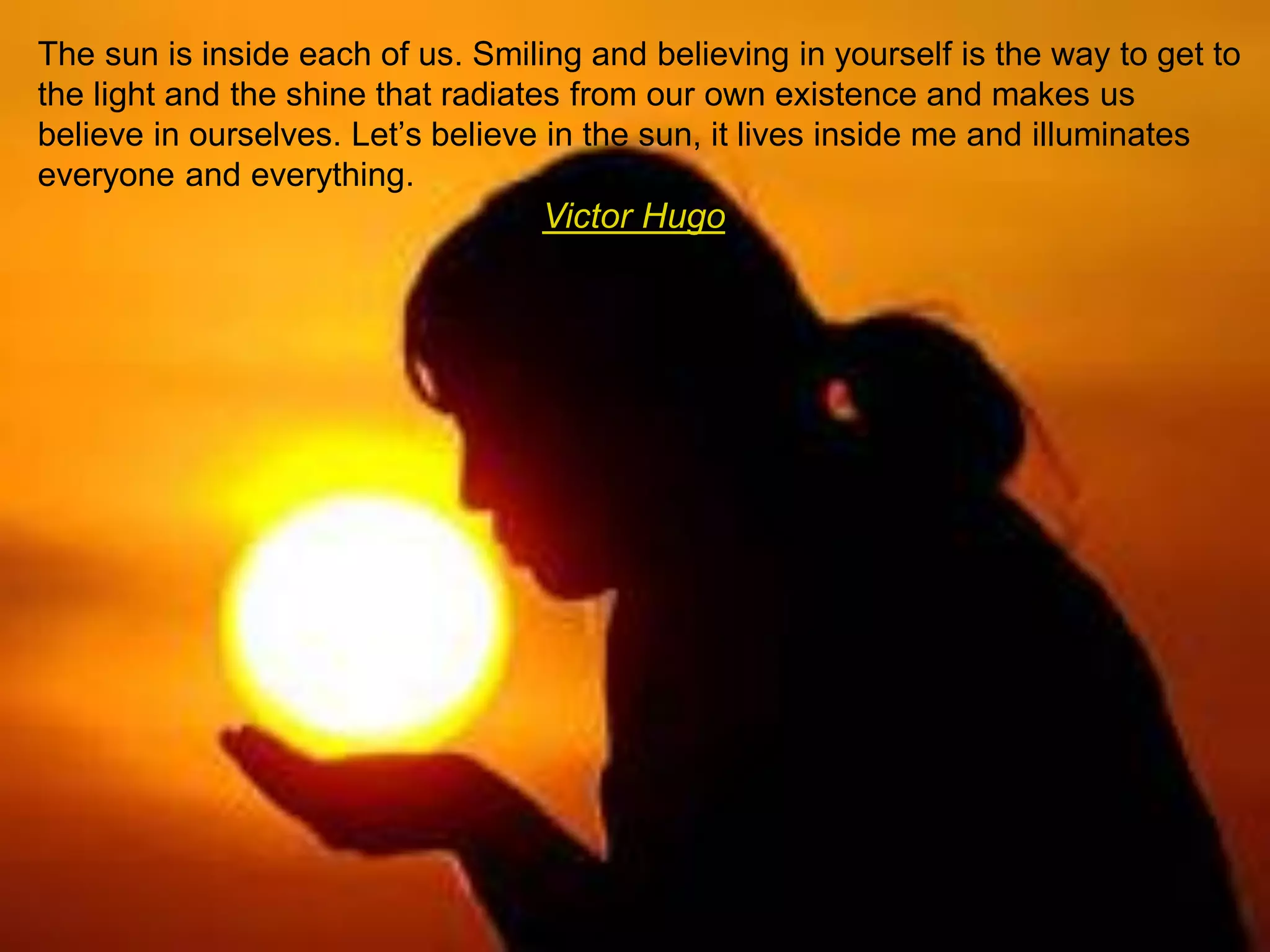 The sun is inside each of us. Smiling and believing in yourself is the way to get to
the light and the shine that radiates from our own existence and makes us
believe in ourselves. Let’s believe in the sun, it lives inside me and illuminates
everyone and everything.
Victor Hugo
 