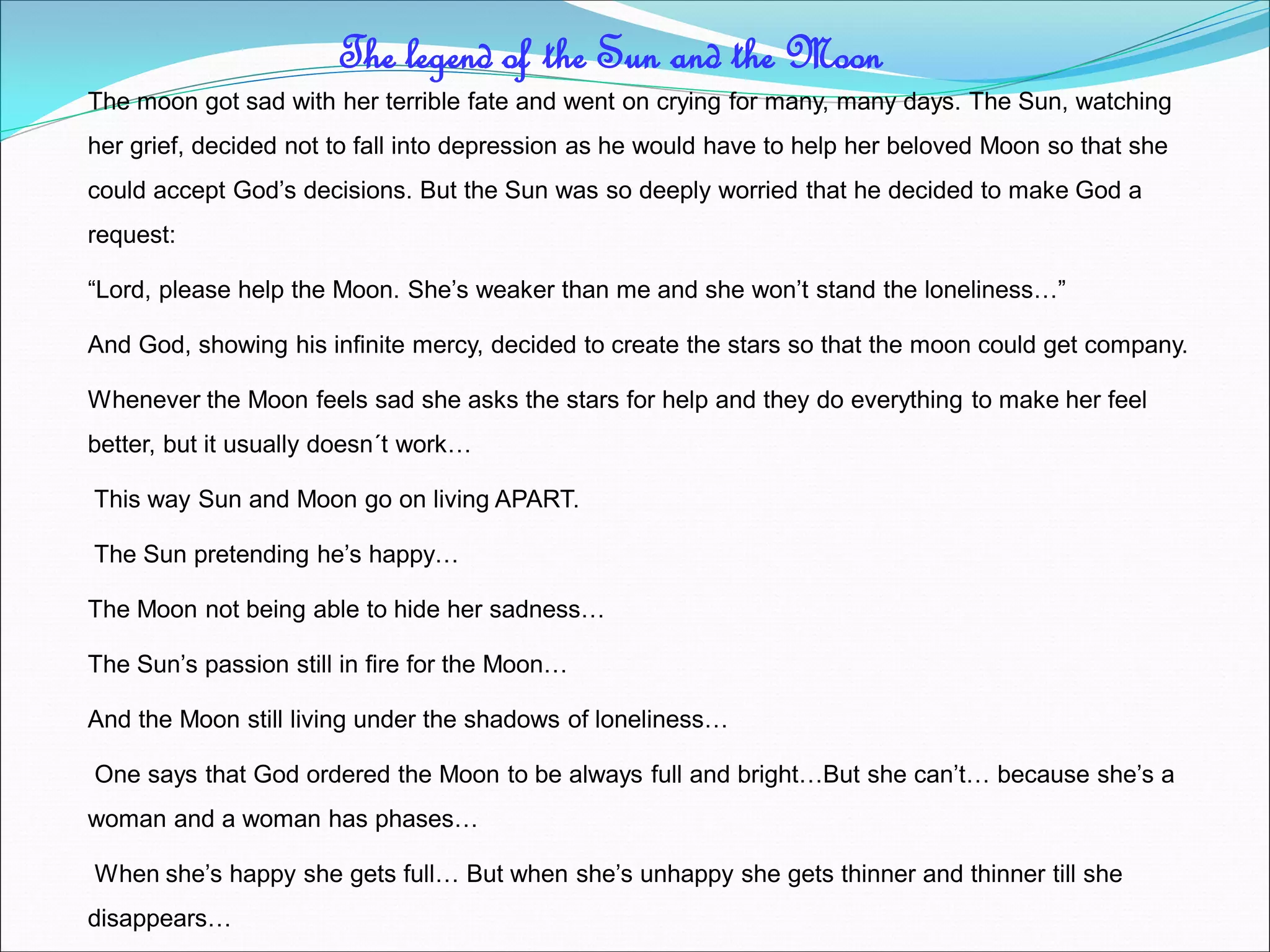 The moon got sad with her terrible fate and went on crying for many, many days. The Sun, watching
her grief, decided not to fall into depression as he would have to help her beloved Moon so that she
could accept God’s decisions. But the Sun was so deeply worried that he decided to make God a
request:
“Lord, please help the Moon. She’s weaker than me and she won’t stand the loneliness…”
And God, showing his infinite mercy, decided to create the stars so that the moon could get company.
Whenever the Moon feels sad she asks the stars for help and they do everything to make her feel
better, but it usually doesn´t work…
This way Sun and Moon go on living APART.
The Sun pretending he’s happy…
The Moon not being able to hide her sadness…
The Sun’s passion still in fire for the Moon…
And the Moon still living under the shadows of loneliness…
One says that God ordered the Moon to be always full and bright…But she can’t… because she’s a
woman and a woman has phases…
When she’s happy she gets full… But when she’s unhappy she gets thinner and thinner till she
disappears…
The legend of the Sun and the Moon
 