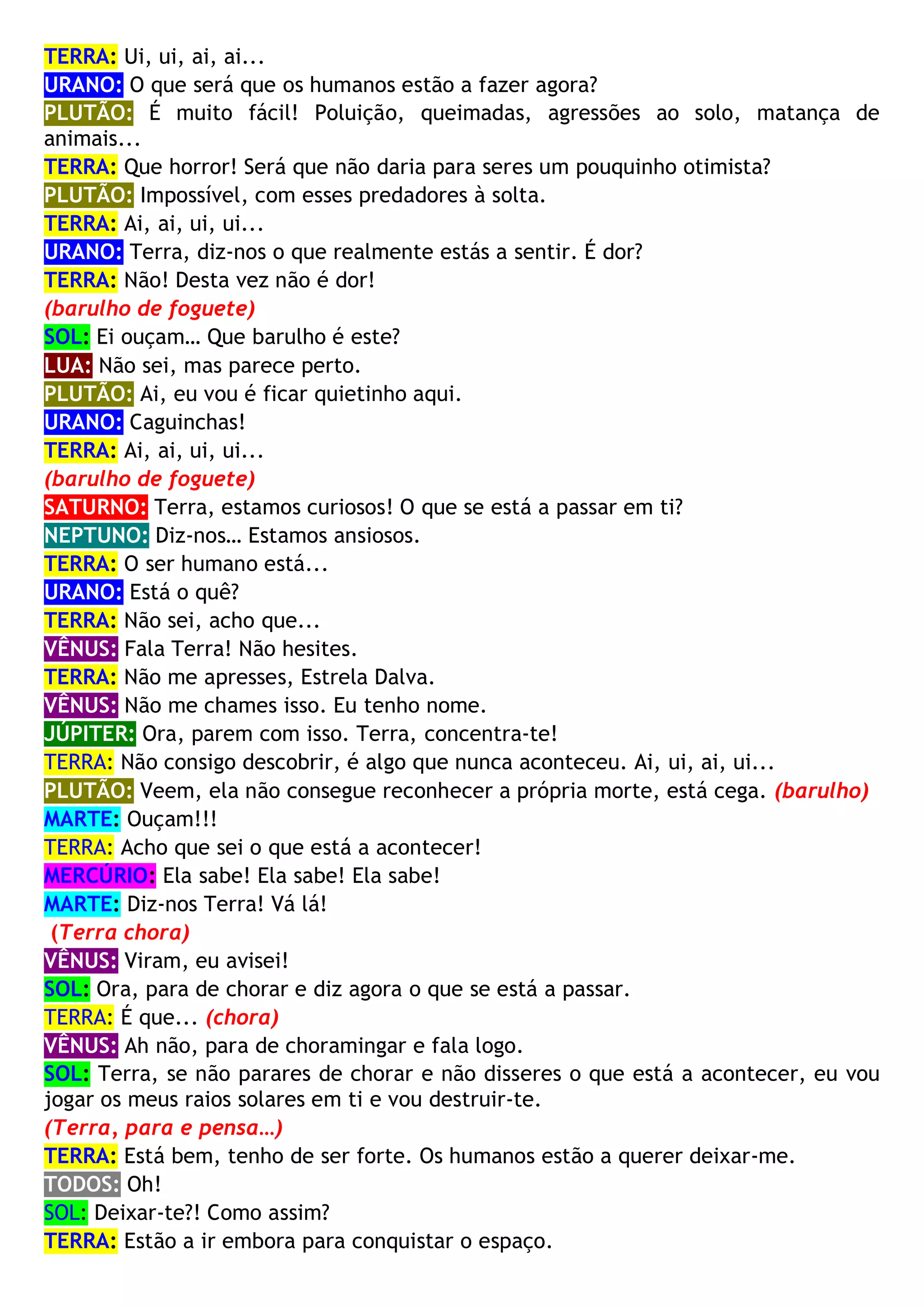TERRA: Ui, ui, ai, ai...
URANO: O que será que os humanos estão a fazer agora?
PLUTÃO: É muito fácil! Poluição, queimadas, agressões ao solo, matança de
animais...
TERRA: Que horror! Será que não daria para seres um pouquinho otimista?
PLUTÃO: Impossível, com esses predadores à solta.
TERRA: Ai, ai, ui, ui...
URANO: Terra, diz-nos o que realmente estás a sentir. É dor?
TERRA: Não! Desta vez não é dor!
(barulho de foguete)
SOL: Ei ouçam… Que barulho é este?
LUA: Não sei, mas parece perto.
PLUTÃO: Ai, eu vou é ficar quietinho aqui.
URANO: Caguinchas!
TERRA: Ai, ai, ui, ui...
(barulho de foguete)
SATURNO: Terra, estamos curiosos! O que se está a passar em ti?
NEPTUNO: Diz-nos… Estamos ansiosos.
TERRA: O ser humano está...
URANO: Está o quê?
TERRA: Não sei, acho que...
VÊNUS: Fala Terra! Não hesites.
TERRA: Não me apresses, Estrela Dalva.
VÊNUS: Não me chames isso. Eu tenho nome.
JÚPITER: Ora, parem com isso. Terra, concentra-te!
TERRA: Não consigo descobrir, é algo que nunca aconteceu. Ai, ui, ai, ui...
PLUTÃO: Veem, ela não consegue reconhecer a própria morte, está cega. (barulho)
MARTE: Ouçam!!!
TERRA: Acho que sei o que está a acontecer!
MERCÚRIO: Ela sabe! Ela sabe! Ela sabe!
MARTE: Diz-nos Terra! Vá lá!
(Terra chora)
VÊNUS: Viram, eu avisei!
SOL: Ora, para de chorar e diz agora o que se está a passar.
TERRA: É que... (chora)
VÊNUS: Ah não, para de choramingar e fala logo.
SOL: Terra, se não parares de chorar e não disseres o que está a acontecer, eu vou
jogar os meus raios solares em ti e vou destruir-te.
(Terra, para e pensa…)
TERRA: Está bem, tenho de ser forte. Os humanos estão a querer deixar-me.
TODOS: Oh!
SOL: Deixar-te?! Como assim?
TERRA: Estão a ir embora para conquistar o espaço.
 