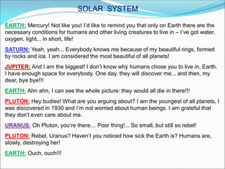 EARTH: Mercury! Not like you! I’d like to remind you that only on Earth there are the
necessary conditions for humans and other living creatures to live in – I’ve got water,
oxygen, light... in short, life!
SATURN: Yeah, yeah... Everybody knows me because of my beautiful rings, formed
by rocks and ice. I am considered the most beautiful of all planets!
JUPITER: And I am the biggest! I don’t know why humans chose you to live in, Earth.
I have enough space for everybody. One day, they will discover me... and then, my
dear, bye bye!!!
EARTH: Ahn ahn, I can see the whole picture: they would all die in there!!!
PLUTON: Hey budies! What are you arguing about? I am the youngest of all planets, I
was discovered in 1930 and I’m not worried about human beings. I am grateful that
they don’t even care about me.
URANUS: Oh Pluton, you’re there… Poor thing!... So small, but still so rebel!
PLUTON: Rebel, Uranus? Haven’t you noticed how sick the Earth is? Humans are,
slowly, destroying her!
EARTH: Ouch, ouch!!!
SOLAR SYSTEM
 