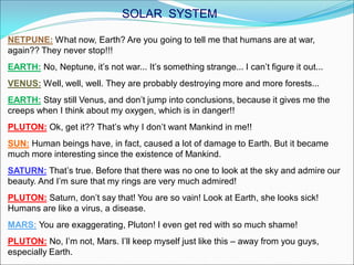 NETPUNE: What now, Earth? Are you going to tell me that humans are at war,
again?? They never stop!!!
EARTH: No, Neptune, it’s not war... It’s something strange... I can’t figure it out...
VENUS: Well, well, well. They are probably destroying more and more forests...
EARTH: Stay still Venus, and don’t jump into conclusions, because it gives me the
creeps when I think about my oxygen, which is in danger!!
PLUTON: Ok, get it?? That’s why I don’t want Mankind in me!!
SUN: Human beings have, in fact, caused a lot of damage to Earth. But it became
much more interesting since the existence of Mankind.
SATURN: That’s true. Before that there was no one to look at the sky and admire our
beauty. And I’m sure that my rings are very much admired!
PLUTON: Saturn, don’t say that! You are so vain! Look at Earth, she looks sick!
Humans are like a virus, a disease.
MARS: You are exaggerating, Pluton! I even get red with so much shame!
PLUTON: No, I’m not, Mars. I’ll keep myself just like this – away from you guys,
especially Earth.
SOLAR SYSTEM
 