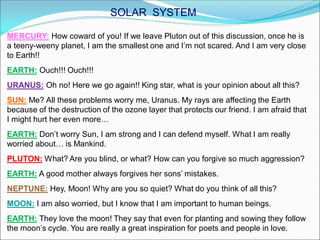 MERCURY: How coward of you! If we leave Pluton out of this discussion, once he is
a teeny-weeny planet, I am the smallest one and I’m not scared. And I am very close
to Earth!!
EARTH: Ouch!!! Ouch!!!
URANUS: Oh no! Here we go again!! King star, what is your opinion about all this?
SUN: Me? All these problems worry me, Uranus. My rays are affecting the Earth
because of the destruction of the ozone layer that protects our friend. I am afraid that
I might hurt her even more…
EARTH: Don’t worry Sun, I am strong and I can defend myself. What I am really
worried about… is Mankind.
PLUTON: What? Are you blind, or what? How can you forgive so much aggression?
EARTH: A good mother always forgives her sons’ mistakes.
NEPTUNE: Hey, Moon! Why are you so quiet? What do you think of all this?
MOON: I am also worried, but I know that I am important to human beings.
EARTH: They love the moon! They say that even for planting and sowing they follow
the moon’s cycle. You are really a great inspiration for poets and people in love.
SOLAR SYSTEM
 