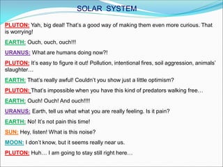 PLUTON: Yah, big deal! That’s a good way of making them even more curious. That
is worrying!
EARTH: Ouch, ouch, ouch!!!
URANUS: What are humans doing now?!
PLUTON: It’s easy to figure it out! Pollution, intentional fires, soil aggression, animals’
slaughter…
EARTH: That’s really awful! Couldn’t you show just a little optimism?
PLUTON: That’s impossible when you have this kind of predators walking free…
EARTH: Ouch! Ouch! And ouch!!!!
URANUS: Earth, tell us what what you are really feeling. Is it pain?
EARTH: No! It’s not pain this time!
SUN: Hey, listen! What is this noise?
MOON: I don’t know, but it seems really near us.
PLUTON: Huh… I am going to stay still right here…
SOLAR SYSTEM
 