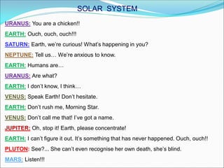 URANUS: You are a chicken!!
EARTH: Ouch, ouch, ouch!!!
SATURN: Earth, we’re curious! What’s happening in you?
NEPTUNE: Tell us… We’re anxious to know.
EARTH: Humans are…
URANUS: Are what?
EARTH: I don’t know, I think…
VENUS: Speak Earth! Don’t hesitate.
EARTH: Don’t rush me, Morning Star.
VENUS: Don’t call me that! I’ve got a name.
JUPITER: Oh, stop it! Earth, please concentrate!
EARTH: I can’t figure it out. It’s something that has never happened. Ouch, ouch!!
PLUTON: See?... She can’t even recognise her own death, she’s blind.
MARS: Listen!!!
SOLAR SYSTEM
 