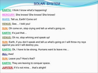 EARTH: I think I know what’s happening!
MERCURY: She knows! She knows! She knows!
MARS: Tell us, Earth! Come on!
VENUS: See… I told you!
SUN: Oh come on, stop crying and tell us what’s going on.
EARTH: It’s just that…
VENUS: Oh no, stop whining and speak up!
SUN: Earth, if you don’t speak and tell us what’s going on I will throw my rays
against you and I will destroy you.
EARTH: Ok, I have to be strong. Humans want to leave me…
ALL: Awe!
SUN: Leave you? How’s that?
EARTH: They are leaving to conquer space.
JUPITER: If it’s not mine… that’s alright!
SOLAR SYSTEM
 