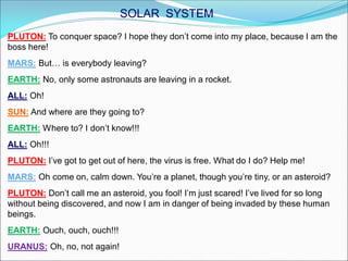 PLUTON: To conquer space? I hope they don’t come into my place, because I am the
boss here!
MARS: But… is everybody leaving?
EARTH: No, only some astronauts are leaving in a rocket.
ALL: Oh!
SUN: And where are they going to?
EARTH: Where to? I don’t know!!!
ALL: Oh!!!
PLUTON: I’ve got to get out of here, the virus is free. What do I do? Help me!
MARS: Oh come on, calm down. You’re a planet, though you’re tiny, or an asteroid?
PLUTON: Don’t call me an asteroid, you fool! I’m just scared! I’ve lived for so long
without being discovered, and now I am in danger of being invaded by these human
beings.
EARTH: Ouch, ouch, ouch!!!
URANUS: Oh, no, not again!
SOLAR SYSTEM
 